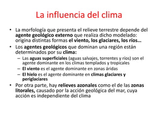 La influencia del clima 
• La morfología que presenta el relieve terrestre depende del 
agente geológico externo que realiza dicho modelado: 
origina distintas formas el viento, los glaciares, los ríos… 
• Los agentes geológicos que dominan una región están 
determinados por su clima: 
– Las aguas superficiales (aguas salvajes, torrentes y ríos) son el 
agente dominante en los climas templados y tropicales 
– El viento es el agente dominante en zonas áridas 
– El hielo es el agente dominante en climas glaciares y 
periglaciares 
• Por otra parte, hay relieves azonales como el de las zonas 
litorales, causado por la acción geológica del mar, cuya 
acción es independiente del clima 
 