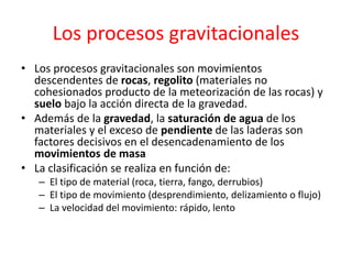 Los procesos gravitacionales 
• Los procesos gravitacionales son movimientos 
descendentes de rocas, regolito (materiales no 
cohesionados producto de la meteorización de las rocas) y 
suelo bajo la acción directa de la gravedad. 
• Además de la gravedad, la saturación de agua de los 
materiales y el exceso de pendiente de las laderas son 
factores decisivos en el desencadenamiento de los 
movimientos de masa 
• La clasificación se realiza en función de: 
– El tipo de material (roca, tierra, fango, derrubios) 
– El tipo de movimiento (desprendimiento, delizamiento o flujo) 
– La velocidad del movimiento: rápido, lento 
 