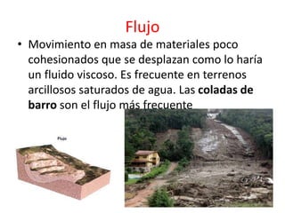 Flujo 
• Movimiento en masa de materiales poco 
cohesionados que se desplazan como lo haría 
un fluido viscoso. Es frecuente en terrenos 
arcillosos saturados de agua. Las coladas de 
barro son el flujo más frecuente 
 