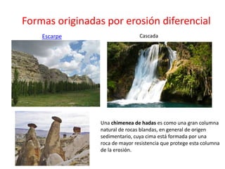 Formas originadas por erosión diferencial 
Escarpe Cascada 
Una chimenea de hadas es como una gran columna 
natural de rocas blandas, en general de origen 
sedimentario, cuya cima está formada por una 
roca de mayor resistencia que protege esta columna 
de la erosión. 
 
