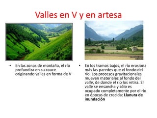 Valles en V y en artesa 
• En las zonas de montaña, el río 
profundiza en su cauce 
originando valles en forma de V 
• En los tramos bajos, el río erosiona 
más las paredes que el fondo del 
río. Los procesos gravitacionales 
mueven materiales al fondo del 
valle, de donde el río los retira. El 
valle se ensancha y sólo es 
ocupado completamente por el río 
en épocas de crecida: Llanura de 
inundación 
 