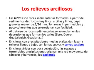 Los relieves arcillosos 
• Las lutitas son rocas sedimentarias formadas a partir de 
sedimentos detríticos muy finos: arcillas y limos, cuyo 
grano es menor de 1/16 mm. Son rocas impermeables y 
poco coherentes que se erosionan con facilidad. 
• Al tratarse de rocas sedimentarias se acumulan en las 
depresiones que forman los valles (Ebro, Duero, 
Guadalquivir, Guadiana…) 
• En climas con precipitaciones medias o altas dan lugar a 
relieves llanos y bajos con lomas suaves y cerros testigos 
• En climas áridos con poca vegetación, las escasas y 
torrenciales precipitaciones originan una red muy densa de 
cárcavas y barrancos, los badlands 
 