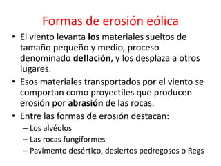 Formas de erosión eólica 
• El viento levanta los materiales sueltos de 
tamaño pequeño y medio, proceso 
denominado deflación, y los desplaza a otros 
lugares. 
• Esos materiales transportados por el viento se 
comportan como proyectiles que producen 
erosión por abrasión de las rocas. 
• Entre las formas de erosión destacan: 
– Los alvéolos 
– Las rocas fungiformes 
– Pavimento desértico, desiertos pedregosos o Regs 
 
