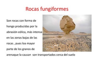 Rocas fungiformes 
Son rocas con forma de 
hongo producidas por la 
abrasión eólica, más intensa 
en las zonas bajas de las 
rocas , pues loa mayor 
parte de los granos de 
arenaque la causan son transportados cerca del suelo 
 