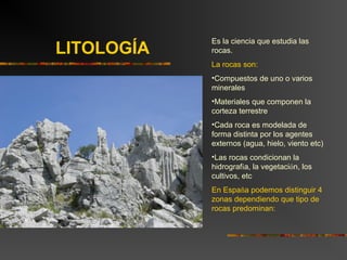 Es la ciencia que estudia las
rocas.
La rocas son:
•Compuestos de uno o varios
minerales
•Materiales que componen la
corteza terrestre
•Cada roca es modelada de
forma distinta por los agentes
externos (agua, hielo, viento etc)
•Las rocas condicionan la
hidrografía, la vegetación, los
cultivos, etc
En España podemos distinguir 4
zonas dependiendo que tipo de
rocas predominan:
LITOLOGÍA
 