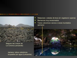  Malpaíses: coladas de lava sin vegetación apenas
 Barrancos muy erosionados
 Tubos volcánicos vacíos a veces inundados
(jameos)
Malpaís del Volcán de
La Corona (Lanzarote)
Jameos, tubos volcánicos
ocupados por agua (Lanzarote)
 