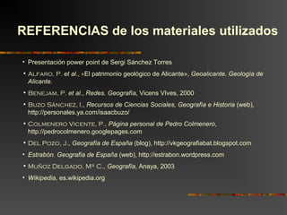 • Presentación power point de Sergi Sánchez Torres
• Alfaro, P. et al., «El patrimonio geológico de Alicante», Geoalicante. Geología de
Alicante.
• Benejam, P. et al., Redes. Geografía, Vicens VIves, 2000
• Buzo Sánchez, I., Recursos de Ciencias Sociales, Geografía e Historia (web),
http://personales.ya.com/isaacbuzo/
• Colmenero Vicente, P., Página personal de Pedro Colmenero,
http://pedrocolmenero.googlepages.com
• Del Pozo, J., Geografía de España (blog), http://vkgeografiabat.blogspot.com
• Estrabón. Geografía de España (web), http://estrabon.wordpress.com
• Muñoz Delgado, Mª C., Geografía, Anaya, 2003
• Wikipedia, es.wikipedia.org
REFERENCIAS de los materiales utilizados
 