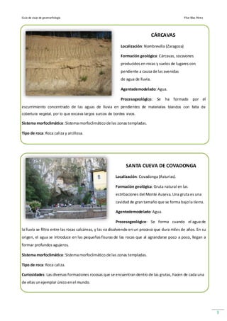 Guía de viaje de geomorfología                                                                    Pilar Blas Pérez




                                                                                CÁRCAVAS

                                                           Localización: Nombrevilla (Zaragoza)

                                                           Formación geológica: Cárcavas, socavones
                                                           producidos en rocas y suelos de lugares con
                                                           pendiente a causa de las avenidas
                                                           de agua de lluvia.

                                                           Agentedemodelado: Agua.

                                                           Procesogeológico:     Se   ha formado         por el
escurrimiento concentrado de las aguas de lluvia en pendientes de materiales blandos con falta de
cobertura vegetal, por lo que excava largos surcos de bordes vivos.

Sistema morfoclimático: Sistema morfoclimático de las zonas templadas.

Tipo de roca: Roca caliza y arcillosa.




                                                              SANTA CUEVA DE COVADONGA
                                                        Localización: Covadonga (Asturias).

                                                        Formación geológica: Gruta natural en las
                                                        estribaciones del Monte Auseva. Una gruta es una
                                                        cavidad de gran tamaño que se forma bajo la tierra.

                                                        Agentedemodelado: Agua.

                                                        Procesogeológico: Se forma cuando el agua de
la lluvia se filtra entre las rocas calcáreas, y las va disolviendo en un proceso que dura miles de años. En su
origen, el agua se introduce en las pequeñas fisuras de las rocas que al agrandarse poco a poco, llegan a
formar profundos agujeros.

Sistema morfoclimático: Sistema morfoclimático de las zonas templadas.

Tipo de roca: Roca caliza.

Curiosidades: Las diversas formaciones rocosas que se encuentran dentro de las grutas, hacen de cada una
de ellas un ejemplar único en el mundo.




                                                                                                                     3
 