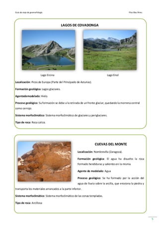 Guía de viaje de geomorfología                                                                   Pilar Blas Pérez




                                          LAGOS DE COVADONGA




                            Lago Ercina                                       Lago Enol

Localización: Picos de Europa (Parte del Principado de Asturias).

Formación geológica: Lagos glaciares.

Agentedemodelado: Hielo.

Proceso geológico: Su formación se debe a la retirada de un frente glaciar, quedando la morrena central
como cerrojo.

Sistema morfoclimático: Sistema morfoclimático de glaciares y periglaciares.

Tipo de roca: Roca caliza.




                                                                    CUEVAS DEL MONTE
                                                     Localización: Nombrevilla (Zaragoza).

                                                     Formación geológica: El agua ha disuelto la roca
                                                     formado hendiduras y salientes en la misma.

                                                     Agente de modelado: Agua

                                                     Proceso geológico: Se ha formado por la acción del
                                                     agua de lluvia sobre la arcilla, que erosiona la piedra y
transporta los materiales arrancados a la parte inferior.

Sistema morfoclimático: Sistema morfoclimático de las zonas templadas.

Tipo de roca: Arcillosa




                                                                                                                    5
 