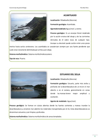 Guía de viaje de geomorfología                                                                 Pilar Blas Pérez




                                                                         ACANTILADO

                                                       Localización: Ribadesella (Asturias).

                                                       Formación geológica: Acantilado.

                                                       Agentedemodelado:Agua (mar) y viento.

                                                       Proceso geológico: Es un escarpe litoral modelado
                                                       por la acción erosiva del oleaje y de las corrientes
                                                       derivadas de él sobre rocas de cualquier tipo.
                                                       Aunque su desnivel puede oscilar entre unos pocos
metros hasta varios centenares. Los acantilados se caracterizan siempre por una fuerte pendiente que
suele estar claramente delimitada por arriba y por abajo.

Sistema morfoclimático: Sistema morfoclimáticocostero.

Tipo de roca: Pizarra.




                                                                     ESTUARIO DEL SELLA
                                                       Localización: Ribadesella (Asturias)

                                                       Formación geológica: Estuario, parte más ancha y
                                                       profunda de la desembocadura de un río en el mar
                                                       abierto o en el océano, generalmente en zonas
                                                       donde    las mareas tienen     mayor    amplitud           u
                                                       oscilación.

                                                       Agente de modelado: Agua (mar).

Proceso geológico: Se forman en costas abiertas donde las fuertes corrientes y mareas inundan la
desembocadura y arrastran mar adentro los materiales transportados por el río. Estas desembocaduras se
denominan estuarios y son limpias y profundas.

Sistema morfoclimático: Sistema morfoclimático de zonas templadas.




                                                                                                                      6
 