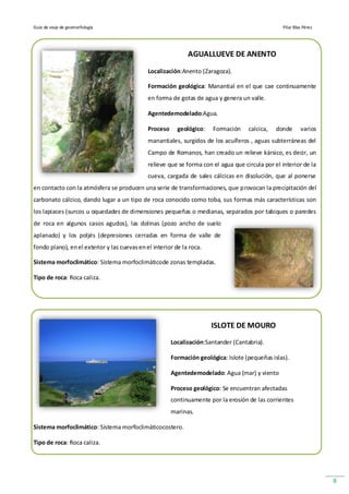 Guía de viaje de geomorfología                                                                     Pilar Blas Pérez




                                                              AGUALLUEVE DE ANENTO

                                              Localización:Anento (Zaragoza).

                                              Formación geológica: Manantial en el que cae continuamente
                                              en forma de gotas de agua y genera un valle.

                                              Agentedemodelado:Agua.

                                              Proceso     geológico:    Formación    calcica,   donde       varios
                                              manantiales, surgidos de los acuíferos , aguas subterráneas del
                                              Campo de Romanos, han creado un relieve kársico, es decir, un
                                              relieve que se forma con el agua que circula por el interior de la
                                              cueva, cargada de sales cálcicas en disolución, que al ponerse
en contacto con la atmósfera se producen una serie de transformaciones, que provocan la precipitación del
carbonato cálcico, dando lugar a un tipo de roca conocido como toba, sus formas más características son
los lapiaces (surcos u oquedades de dimensiones pequeñas o medianas, separados por tabiques o paredes
de roca en algunos casos agudos), las dolinas (pozo ancho de suelo
aplanado) y los poljés (depresiones cerradas en forma de valle de
fondo plano), en el exterior y las cuevas en el interior de la roca.

Sistema morfoclimático: Sistema morfoclimáticode zonas templadas.

Tipo de roca: Roca caliza.




                                                                       ISLOTE DE MOURO
                                                        Localización:Santander (Cantabria).

                                                        Formación geológica: Islote (pequeñas islas).

                                                        Agentedemodelado: Agua (mar) y viento

                                                        Proceso geológico: Se encuentran afectadas
                                                        continuamente por la erosión de las corrientes
                                                        marinas.

Sistema morfoclimático: Sistema morfoclimáticocostero.

Tipo de roca: Roca caliza.




                                                                                                                      8
 