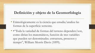 Definición y objeto de la Geomorfología
• Etimológicamente es la ciencia que estudia/analiza las
formas de la superficie terrestre.
• •“Toda la variedad de formas del terreno dependen/son,
como dirían los matemáticos, función de tres variables
que pueden ser denominadas. estructura, procesos y
tiempo”, William Morris Davis (1899).
 