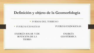 Definición y objeto de la Geomorfología
• FORMAS DEL TERRENO
• FUERZAS EXOGENAS FUERZAS ENDOGENAS
ENERGÍA SOLAR Y DE
ROTACIÓN DE LA
TIERRA
ENERGÍA
GEOTÉRMICA
 