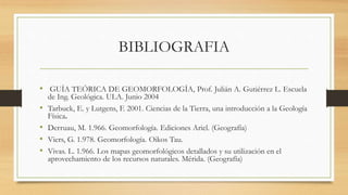 BIBLIOGRAFIA
• GUÍA TEÓRICA DE GEOMORFOLOGÍA, Prof. Julián A. Gutiérrez L. Escuela
de Ing. Geológica. ULA. Junio 2004
• Tarbuck, E. y Lutgens, F. 2001. Ciencias de la Tierra, una introducción a la Geología
Física.
• Derruau, M. 1.966. Geomorfología. Ediciones Ariel. (Geografía)
• Viers, G. 1.978. Geomorfología. Oikos Tau.
• Vivas. L. 1.966. Los mapas geomorfológicos detallados y su utilización en el
aprovechamiento de los recursos naturales. Mérida. (Geografía)
 