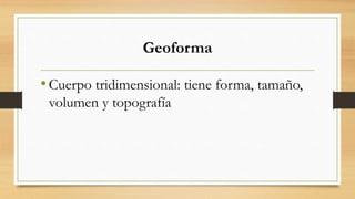 Geoforma
•Cuerpo tridimensional: tiene forma, tamaño,
volumen y topografía
 
