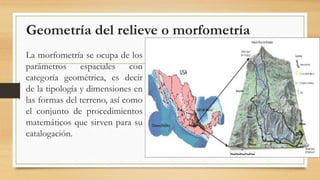 Geometría del relieve o morfometría
La morfometría se ocupa de los
parámetros espaciales con
categoría geométrica, es decir
de la tipología y dimensiones en
las formas del terreno, así como
el conjunto de procedimientos
matemáticos que sirven para su
catalogación.
 