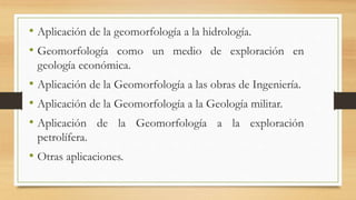 • Aplicación de la geomorfología a la hidrología.
• Geomorfología como un medio de exploración en
geología económica.
• Aplicación de la Geomorfología a las obras de Ingeniería.
• Aplicación de la Geomorfología a la Geología militar.
• Aplicación de la Geomorfología a la exploración
petrolífera.
• Otras aplicaciones.
 