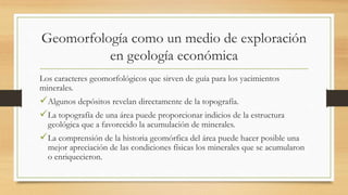 Geomorfología como un medio de exploración
en geología económica
Los caracteres geomorfológicos que sirven de guía para los yacimientos
minerales.
Algunos depósitos revelan directamente de la topografía.
La topografía de una área puede proporcionar indicios de la estructura
geológica que a favorecido la acumulación de minerales.
La comprensión de la historia geomórfica del área puede hacer posible una
mejor apreciación de las condiciones físicas los minerales que se acumularon
o enriquecieron.
 