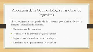 Aplicación de la Geomorfología a las obras de
Ingeniería
El conocimiento apropiado de la historia geomórfica facilita la
correcta valoración del material.
• Construcción de carreteras
• Localización de canteras de grava y arena.
• Lugares para el emplazamiento de diques.
• Emplazamiento para campos de aviación.
 