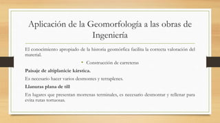 Aplicación de la Geomorfología a las obras de
Ingeniería
El conocimiento apropiado de la historia geomórfica facilita la correcta valoración del
material.
• Construcción de carreteras
Paisaje de altiplanicie kárstica.
Es necesario hacer varios desmontes y terraplenes.
Llanuras plana de till
En lugares que presentan morrenas terminales, es necesario desmontar y rellenar para
evita rutas tortuosas.
 