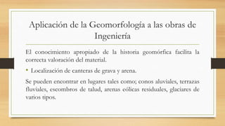 Aplicación de la Geomorfología a las obras de
Ingeniería
El conocimiento apropiado de la historia geomórfica facilita la
correcta valoración del material.
• Localización de canteras de grava y arena.
Se pueden encontrar en lugares tales como; conos aluviales, terrazas
fluviales, escombros de talud, arenas eólicas residuales, glaciares de
varios tipos.
 