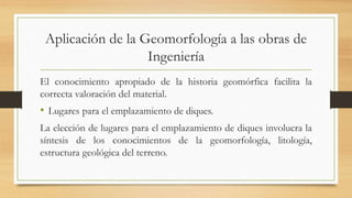 Aplicación de la Geomorfología a las obras de
Ingeniería
El conocimiento apropiado de la historia geomórfica facilita la
correcta valoración del material.
• Lugares para el emplazamiento de diques.
La elección de lugares para el emplazamiento de diques involucra la
síntesis de los conocimientos de la geomorfología, litología,
estructura geológica del terreno.
 