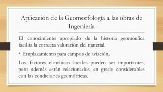 Aplicación de la Geomorfología a las obras de
Ingeniería
El conocimiento apropiado de la historia geomórfica
facilita la correcta valoración del material.
• Emplazamiento para campos de aviación.
Los factores climáticos locales pueden ser importantes,
pero además están relacionados, en grado considerables
con las condiciones geomórficas.
 