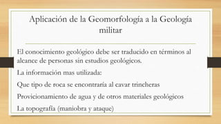 Aplicación de la Geomorfología a la Geología
militar
El conocimiento geológico debe ser traducido en términos al
alcance de personas sin estudios geológicos.
La información mas utilizada:
Que tipo de roca se encontraría al cavar trincheras
Provicionamiento de agua y de otros materiales geológicos
La topografía (maniobra y ataque)
 