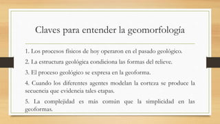 Claves para entender la geomorfología
1. Los procesos físicos de hoy operaron en el pasado geológico.
2. La estructura geológica condiciona las formas del relieve.
3. El proceso geológico se expresa en la geoforma.
4. Cuando los diferentes agentes modelan la corteza se produce la
secuencia que evidencia tales etapas.
5. La complejidad es más común que la simplicidad en las
geoformas.
 