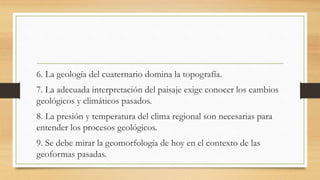 6. La geología del cuaternario domina la topografía.
7. La adecuada interpretación del paisaje exige conocer los cambios
geológicos y climáticos pasados.
8. La presión y temperatura del clima regional son necesarias para
entender los procesos geológicos.
9. Se debe mirar la geomorfología de hoy en el contexto de las
geoformas pasadas.
 