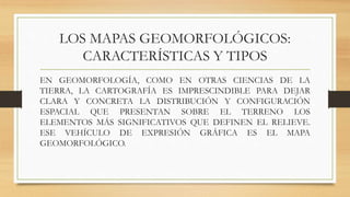 LOS MAPAS GEOMORFOLÓGICOS:
CARACTERÍSTICAS Y TIPOS
EN GEOMORFOLOGÍA, COMO EN OTRAS CIENCIAS DE LA
TIERRA, LA CARTOGRAFÍA ES IMPRESCINDIBLE PARA DEJAR
CLARA Y CONCRETA LA DISTRIBUCIÓN Y CONFIGURACIÓN
ESPACIAL QUE PRESENTAN SOBRE EL TERRENO LOS
ELEMENTOS MÁS SIGNIFICATIVOS QUE DEFINEN EL RELIEVE.
ESE VEHÍCULO DE EXPRESIÓN GRÁFICA ES EL MAPA
GEOMORFOLÓGICO.
 