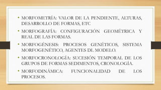 • MORFOMETRÍA: VALOR DE LA PENDIENTE, ALTURAS,
DESARROLLO DE FORMAS, ETC
• MORFOGRAFÍA: CONFIGURACIÓN GEOMÉTRICA Y
REAL DE LAS FORMAS.
• MORFOGÉNESIS: PROCESOS GENÉTICOS, SISTEMA
MORFOGENÉTICO, AGENTES DL MODELO.
• MORFOCRONOLOGÍA: SUCESIÓN TEMPORAL DE LOS
GRUPOS DE FORMAS SEDIMENTOS, CRONOLOGÍA.
• MORFODINÁMICA: FUNCIONALIDAD DE LOS
PROCESOS.
 