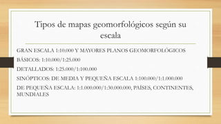 Tipos de mapas geomorfológicos según su
escala
GRAN ESCALA 1:10.000 Y MAYORES PLANOS GEOMORFOLÓGICOS
BÁSICOS: 1:10.000/1:25.000
DETALLADOS: 1:25.000/1:100.000
SINÓPTICOS: DE MEDIA Y PEQUEÑA ESCALA 1:100.000/1:1.000.000
DE PEQUEÑA ESCALA: 1:1.000.000/1:30.000.000, PAÍSES, CONTINENTES,
MUNDIALES
 