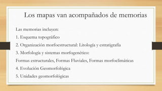 Los mapas van acompañados de memorias
Las memorias incluyen:
1. Esquema topográfico
2. Organización morfoestructural: Litología y estratigrafía
3. Morfología y sistemas morfogenético:
Formas estructurales, Formas Fluviales, Formas morfoclimáticas
4. Evolución Geomorfológica
5. Unidades geomorfológicas
 