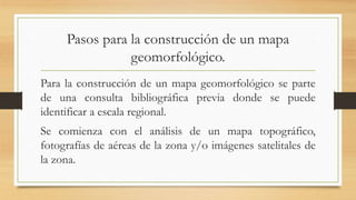 Pasos para la construcción de un mapa
geomorfológico.
Para la construcción de un mapa geomorfológico se parte
de una consulta bibliográfica previa donde se puede
identificar a escala regional.
Se comienza con el análisis de un mapa topográfico,
fotografías de aéreas de la zona y/o imágenes satelitales de
la zona.
 