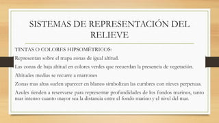 SISTEMAS DE REPRESENTACIÓN DEL
RELIEVE
TINTAS O COLORES HIPSOMÉTRICOS:
Representan sobre el mapa zonas de igual altitud.
Las zonas de baja altitud en colores verdes que recuerdan la presencia de vegetación.
Altitudes medias se recurre a marrones
Zonas mas altas suelen aparecer en blanco simbolizan las cumbres con nieves perpetuas.
Azules tienden a reservarse para representar profundidades de los fondos marinos, tanto
mas intenso cuanto mayor sea la distancia entre el fondo marino y el nivel del mar.
 