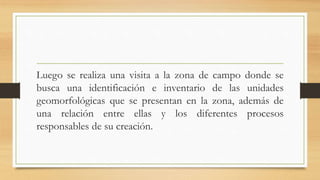 Luego se realiza una visita a la zona de campo donde se
busca una identificación e inventario de las unidades
geomorfológicas que se presentan en la zona, además de
una relación entre ellas y los diferentes procesos
responsables de su creación.
 