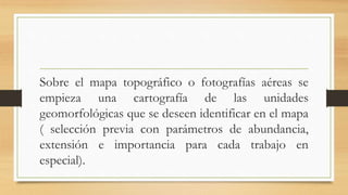Sobre el mapa topográfico o fotografías aéreas se
empieza una cartografía de las unidades
geomorfológicas que se deseen identificar en el mapa
( selección previa con parámetros de abundancia,
extensión e importancia para cada trabajo en
especial).
 