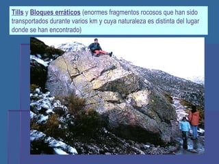 Tills  y  Bloques erráticos  (enormes fragmentos rocosos que han sido transportados durante varios km y cuya naturaleza es distinta del lugar donde se han encontrado) 