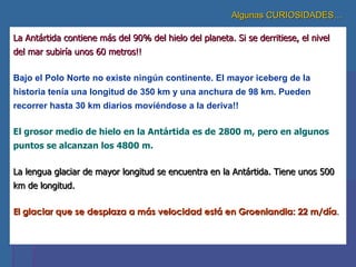 Algunas CURIOSIDADES… La Antártida contiene más del 90% del hielo del planeta. Si se derritiese, el nivel del mar subiría unos 60 metros!! Bajo el Polo Norte no existe ningún continente. El mayor iceberg de la historia tenía una longitud de 350 km y una anchura de 98 km. Pueden recorrer hasta 30 km diarios moviéndose a la deriva!! El grosor medio de hielo en la Antártida es de 2800 m, pero en algunos puntos se alcanzan los 4800 m.   La lengua glaciar de mayor longitud se encuentra en la Antártida. Tiene unos 500 km de longitud. El glaciar que se desplaza a más velocidad está en Groenlandia: 22 m/día . 
