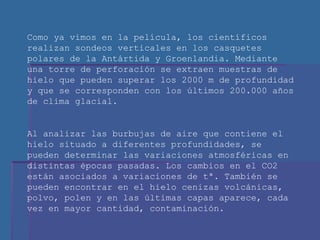 Como ya vimos en la película, los científicos realizan sondeos verticales en los casquetes polares de la Antártida y Groenlandia. Mediante una torre de perforación se extraen muestras de hielo que pueden superar los 2000 m de profundidad y que se corresponden con los últimos 200.000 años de clima glacial. Al analizar las burbujas de aire que contiene el hielo situado a diferentes profundidades, se pueden determinar las variaciones atmosféricas en distintas épocas pasadas. Los cambios en el CO2 están asociados a variaciones de tª. También se pueden encontrar en el hielo cenizas volcánicas, polvo, polen y en las últimas capas aparece, cada vez en mayor cantidad, contaminación. 