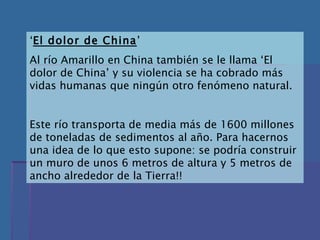 ‘ El dolor de China ’ Al río Amarillo en China también se le llama ‘El dolor de China’ y su violencia se ha cobrado más vidas humanas que ningún otro fenómeno natural. Este río transporta de media más de 1600 millones de toneladas de sedimentos al año. Para hacernos una idea de lo que esto supone: se podría construir un muro de unos 6 metros de altura y 5 metros de ancho alrededor de la Tierra!! 