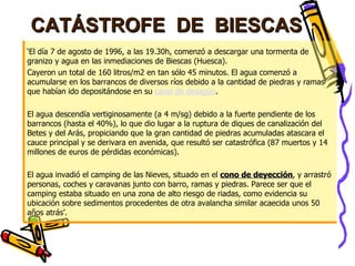 CATÁSTROFE  DE  BIESCAS ‘ El día 7 de agosto de 1996, a las 19.30h, comenzó a descargar una tormenta de granizo y agua en las inmediaciones de Biescas (Huesca).  Cayeron un total de 160 litros/m2 en tan sólo 45 minutos. El agua comenzó a acumularse en los barrancos de diversos ríos debido a la cantidad de piedras y ramas que habían ido depositándose en su  canal de desagüe .  El agua descendía vertiginosamente (a 4 m/sg) debido a la fuerte pendiente de los barrancos (hasta el 40%), lo que dio lugar a la ruptura de diques de canalización del Betes y del Arás, propiciando que la gran cantidad de piedras acumuladas atascara el cauce principal y se derivara en avenida, que resultó ser catastrófica (87 muertos y 14 millones de euros de pérdidas económicas). El agua invadió el camping de las Nieves, situado en el  cono de deyección , y arrastró personas, coches y caravanas junto con barro, ramas y piedras. Parece ser que el camping estaba situado en una zona de alto riesgo de riadas, como evidencia su ubicación sobre sedimentos procedentes de otra avalancha similar acaecida unos 50 años atrás’. 