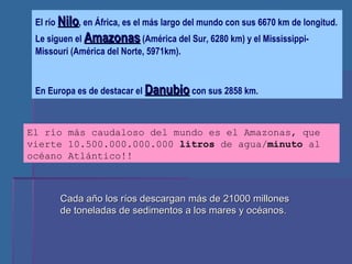 El río  Nilo , en África, es el más largo del mundo con sus 6670 km de longitud. Le siguen el  Amazonas  (América del Sur, 6280 km) y el Mississippi-Missouri (América del Norte, 5971km). En Europa es de destacar el  Danubio  con sus 2858 km. El río más caudaloso del mundo es el Amazonas, que vierte 10.500.000.000.000  litros  de agua/ minuto  al océano Atlántico!! Cada año los ríos descargan más de 21000 millones de toneladas de sedimentos a los mares y océanos. 