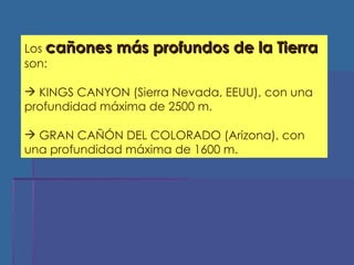 Los  cañones más profundos de la Tierra  son: KINGS CANYON (Sierra Nevada, EEUU), con una profundidad máxima de 2500 m. GRAN CAÑÓN DEL COLORADO (Arizona), con una profundidad máxima de 1600 m. 