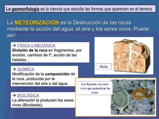 La  geomorfología  es la ciencia que estudia las formas que aparecen en el terreno La  METEORIZACIÓN  es la Destrucción de las rocas mediante la acción del agua, el aire y los seres vivos. Puede ser:    FÍSICA o MECÁNICA División de la roca  en fragmentos, por erosión, cambios de tª, acción de las heladas…    QUÍMICA Modificación de la  composición  de la roca, producida por la intervención del aire o del agua.    BIOLÓGICA La alteración la producen los seres vivos (Bioclastia). 