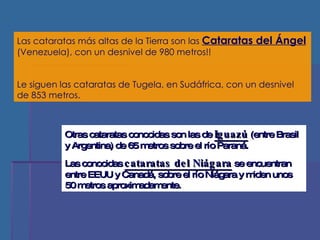 Las cataratas más altas de la Tierra son las  Cataratas del Ángel  (Venezuela), con un desnivel de 980 metros!! Le siguen las cataratas de Tugela, en Sudáfrica, con un desnivel de 853 metros. Otras cataratas conocidas son las de  Iguazú  (entre Brasil y Argentina) de 65 metros sobre el río Paraná.  Las conocidas  cataratas del Niágara  se encuentran entre EEUU y Canadá, sobre el río Niágara y miden unos 50 metros aproximadamente. 