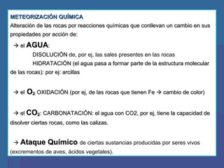 METEORIZACIÓN QUÍMICA Alteración de las rocas por reacciones químicas que conllevan un cambio en sus propiedades por acción de:    el  AGUA :  DISOLUCIÓN  de, por ej, las sales presentes en las rocas HIDRATACIÓN (el agua pasa a formar parte de la estructura molecular de las rocas): por ej: arcillas    el  O 2 :  OXIDACIÓN (por ej, de las rocas que tienen Fe    cambio de color)    el  CO 2 : CARBONATACIÓN: el agua con CO2, por ej, tiene la capacidad de disolver ciertas rocas, como las calizas.    Ataque Químico  de ciertas sustancias producidas por seres vivos (excrementos de aves, ácidos vegetales).  