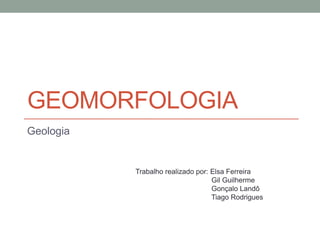 GEOMORFOLOGIA
Geologia


           Trabalho realizado por: Elsa Ferreira
                                   Gil Guilherme
                                   Gonçalo Landô
                                   Tiago Rodrigues
 