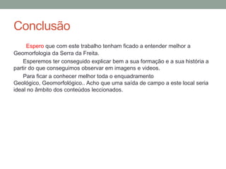 Conclusão
      Espero que com este trabalho tenham ficado a entender melhor a
Geomorfologia da Serra da Freita.
    Esperemos ter conseguido explicar bem a sua formação e a sua história a
partir do que conseguimos observar em imagens e videos.
    Para ficar a conhecer melhor toda o enquadramento
Geológico, Geomorfológico.. Acho que uma saída de campo a este local seria
ideal no âmbito dos conteúdos leccionados.
 